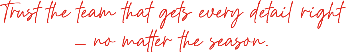 Trust the team that gets every detail right— no matter the season.